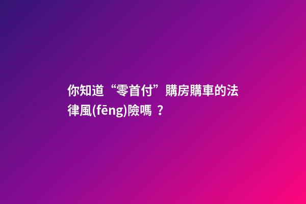 你知道“零首付”購房購車的法律風(fēng)險嗎？